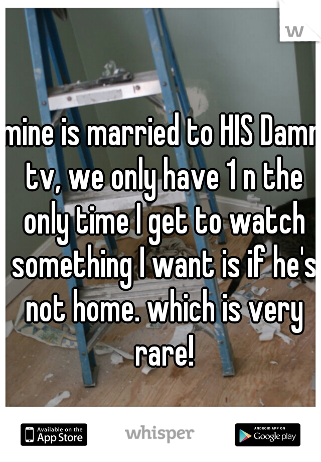 mine is married to HIS Damn tv, we only have 1 n the only time I get to watch something I want is if he's not home. which is very rare!
 