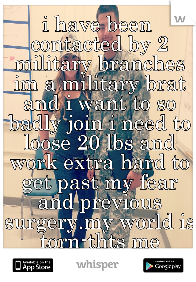 i have been contacted by 2 military branches im a military brat and i want to so badly join i need to loose 20 lbs and work extra hard to get past my fear and previous surgery.my world is torn-thts me