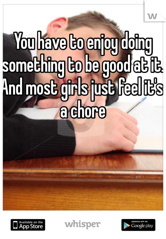 You have to enjoy doing something to be good at it. And most girls just feel it's a chore