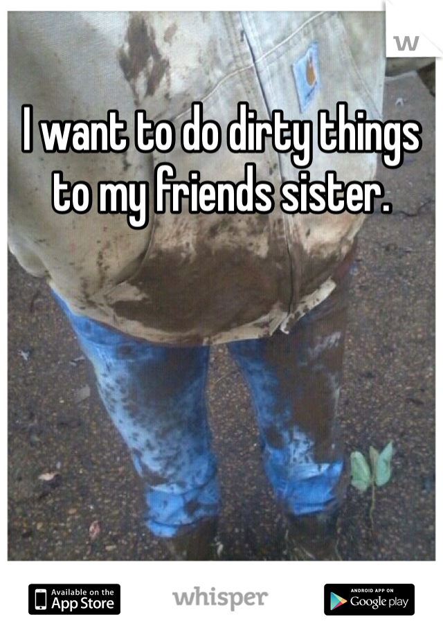 I want to do dirty things to my friends sister.  