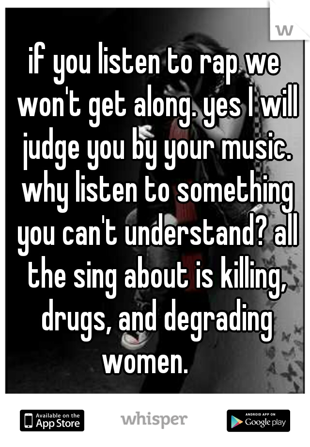 if you listen to rap we won't get along. yes I will judge you by your music. why listen to something you can't understand? all the sing about is killing, drugs, and degrading women.    
