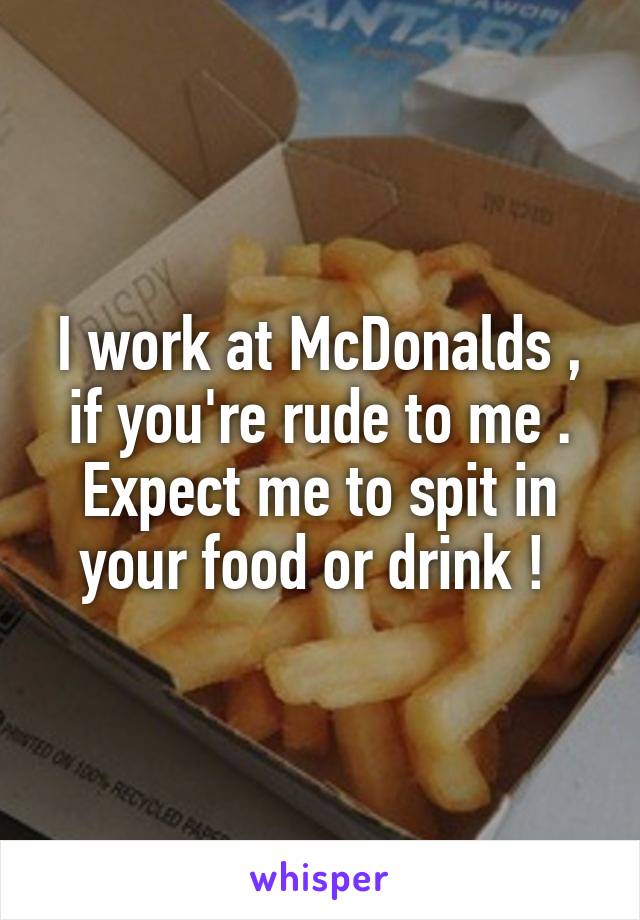I work at McDonalds , if you're rude to me . Expect me to spit in your food or drink ! 
