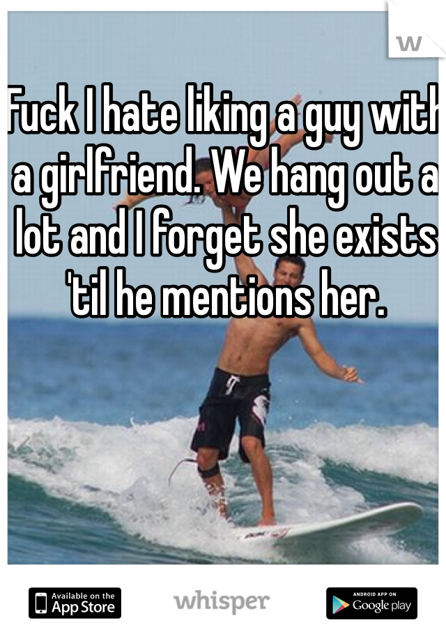 Fuck I hate liking a guy with a girlfriend. We hang out a lot and I forget she exists 'til he mentions her. 