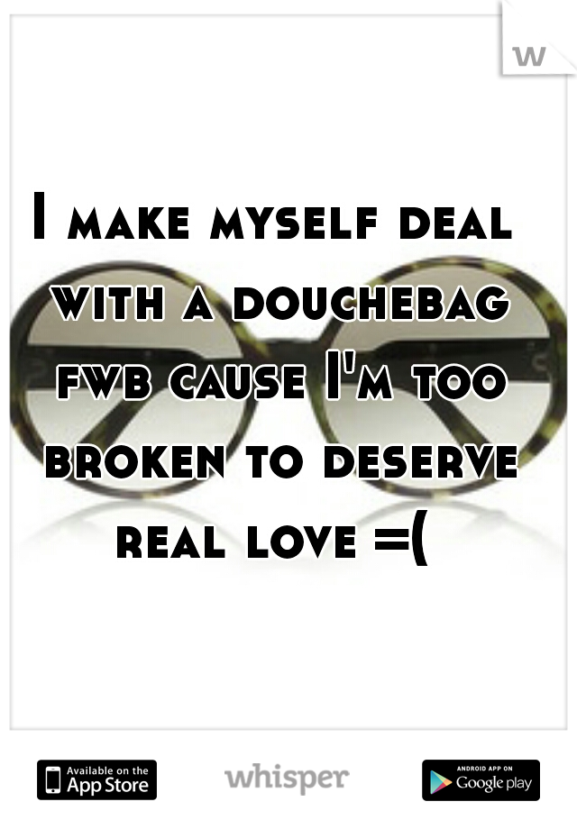 I make myself deal with a douchebag fwb cause I'm too broken to deserve real love =( 