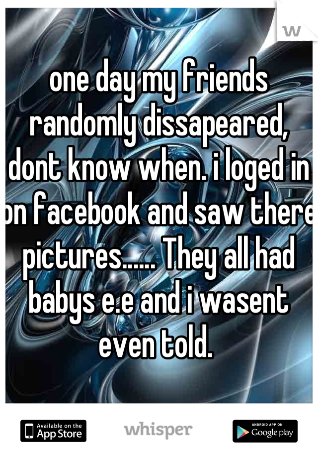 one day my friends randomly dissapeared, dont know when. i loged in on facebook and saw there pictures...... They all had babys e.e and i wasent even told. 