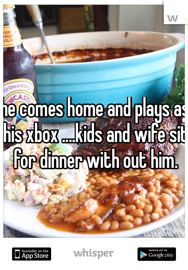 he comes home and plays as his xbox ....kids and wife sit for dinner with out him. 