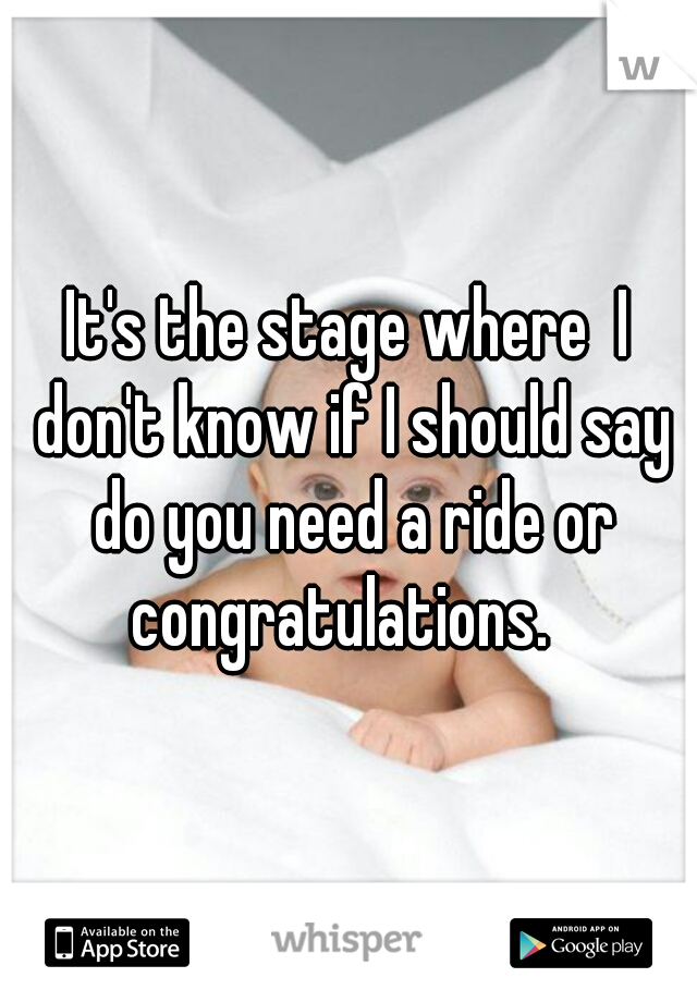 It's the stage where  I don't know if I should say do you need a ride or congratulations.  