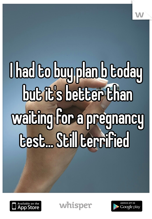 I had to buy plan b today but it's better than waiting for a pregnancy test... Still terrified  