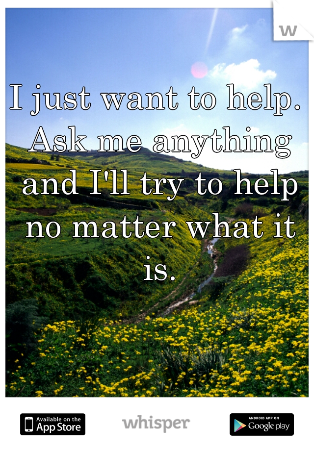 I just want to help. Ask me anything and I'll try to help no matter what it is.