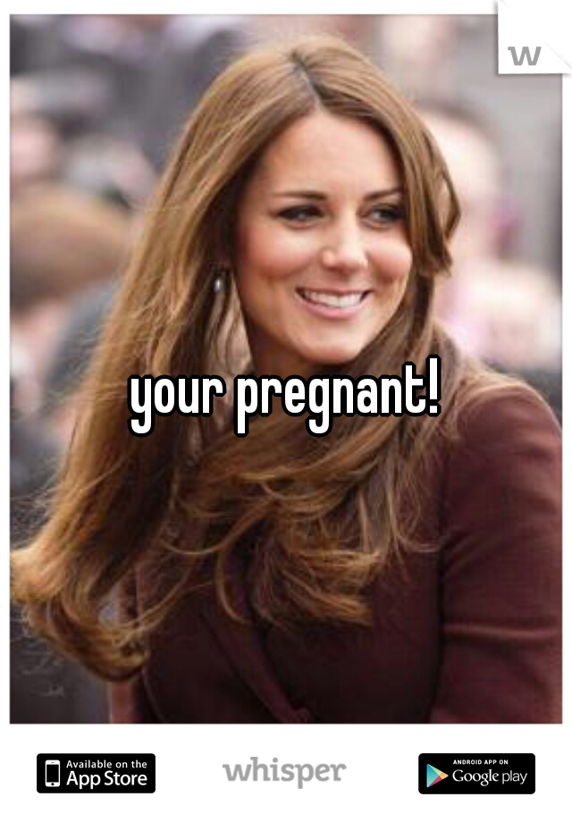 your pregnant!