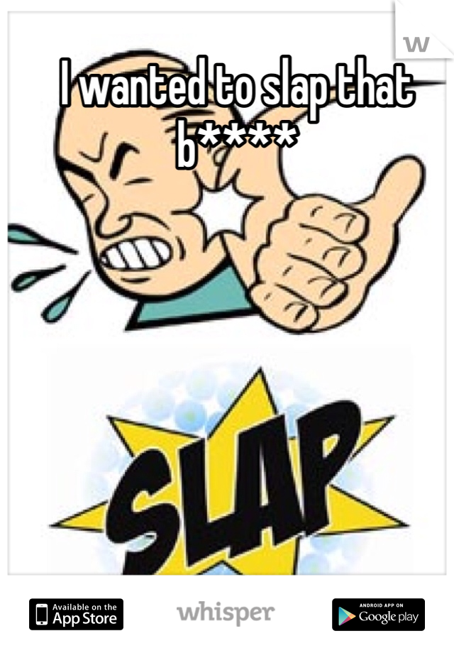 I wanted to slap that b**** 
