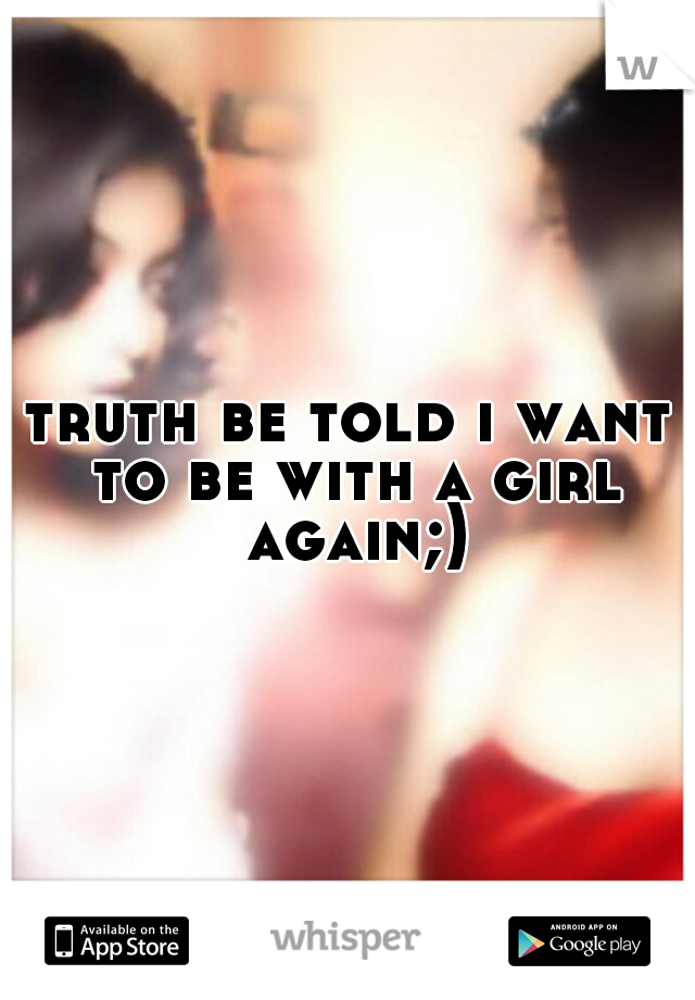 truth be told i want to be with a girl again;)