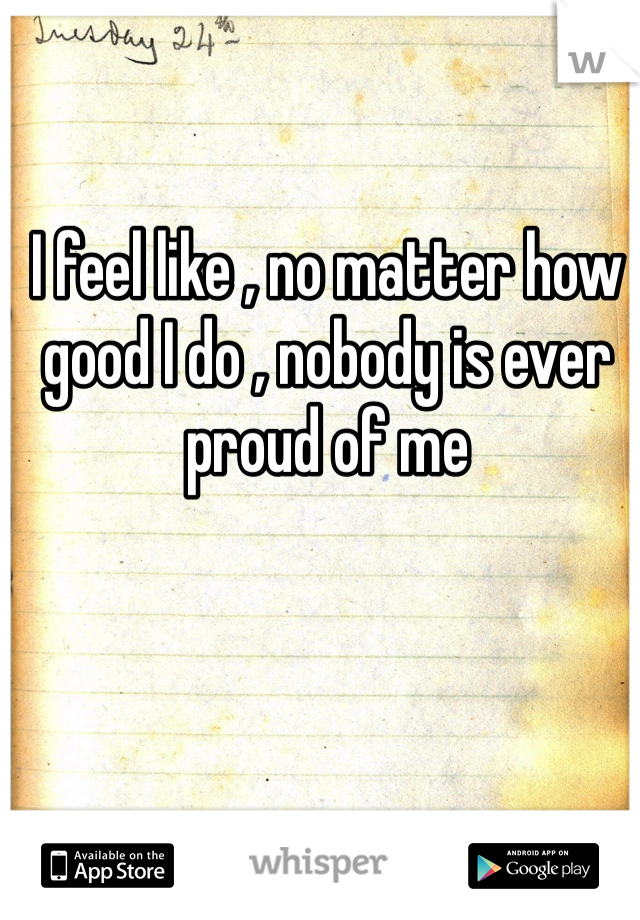 I feel like , no matter how good I do , nobody is ever proud of me 