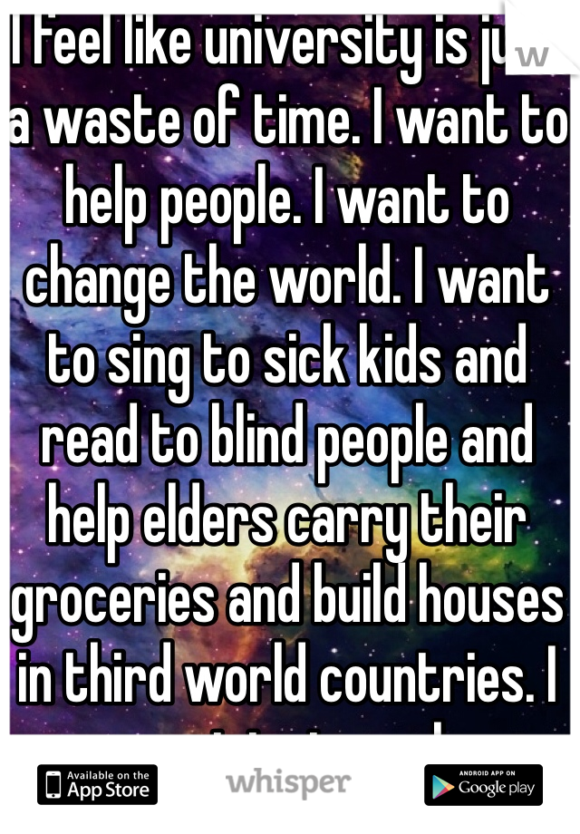 I feel like university is just a waste of time. I want to help people. I want to change the world. I want to sing to sick kids and read to blind people and help elders carry their groceries and build houses in third world countries. I want to travel.