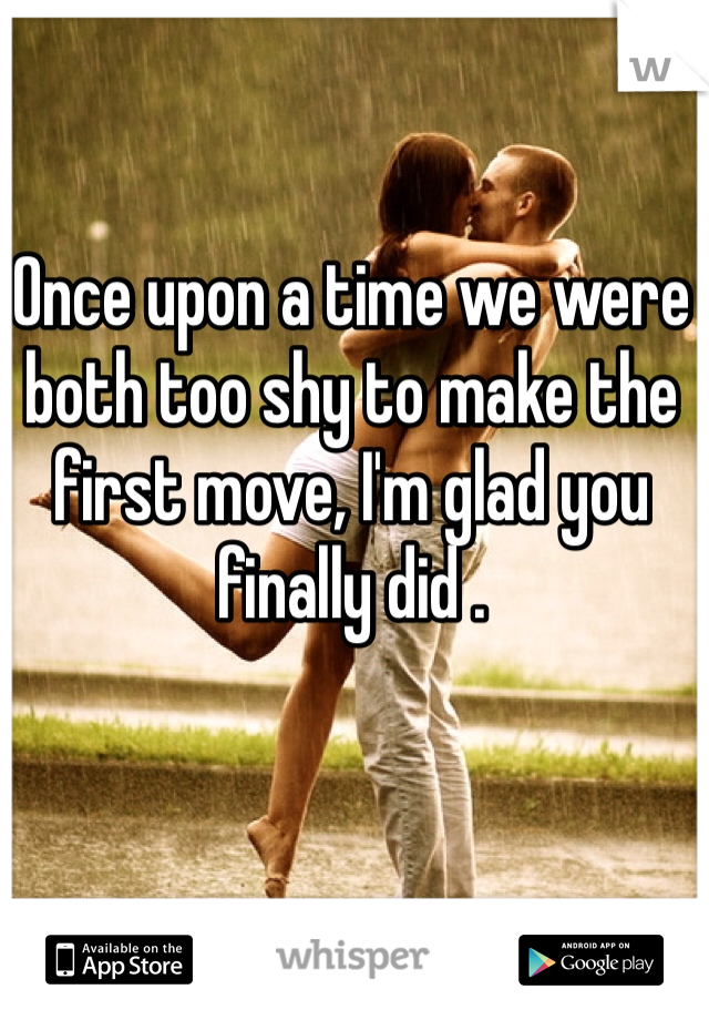 Once upon a time we were both too shy to make the first move, I'm glad you finally did . 