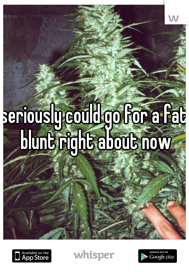 seriously could go for a fat blunt right about now
