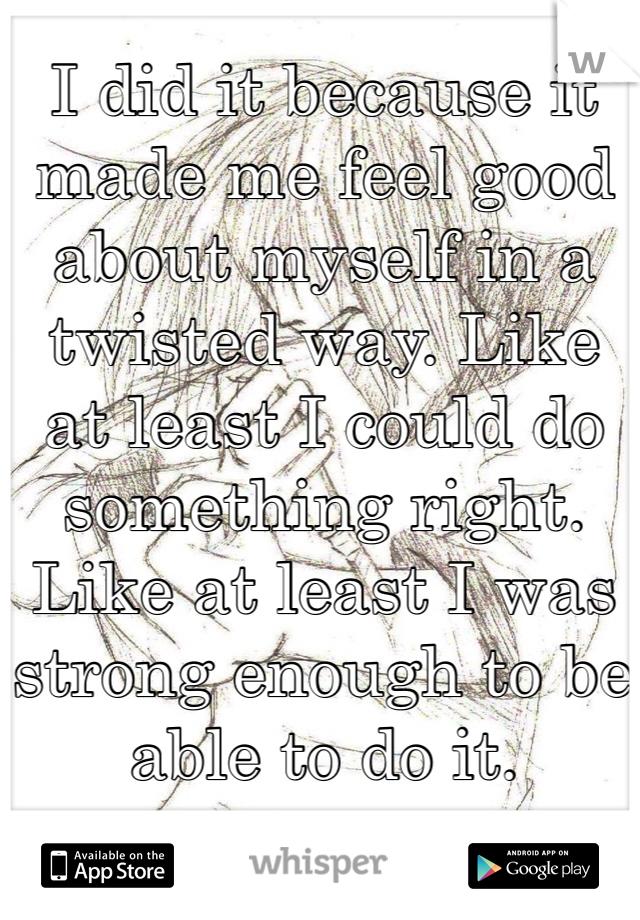 I did it because it made me feel good about myself in a twisted way. Like at least I could do something right. Like at least I was strong enough to be able to do it.