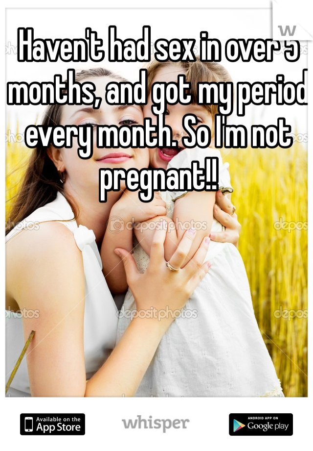 Haven't had sex in over 5 months, and got my period every month. So I'm not pregnant!! 