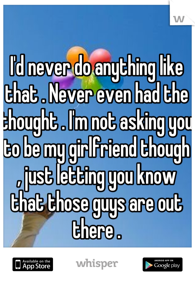 I'd never do anything like that . Never even had the thought . I'm not asking you to be my girlfriend though , just letting you know that those guys are out there .