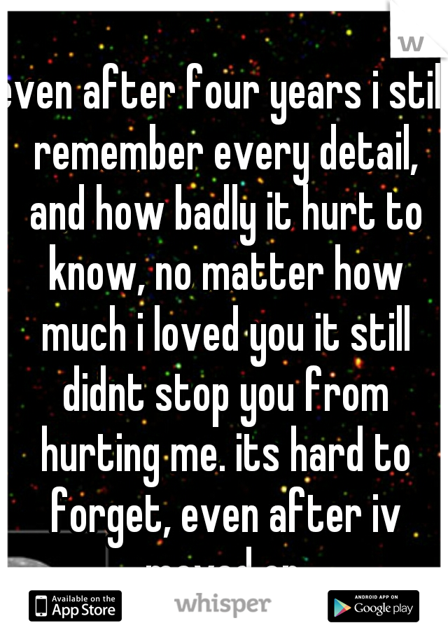 even after four years i still remember every detail, and how badly it hurt to know, no matter how much i loved you it still didnt stop you from hurting me. its hard to forget, even after iv moved on.