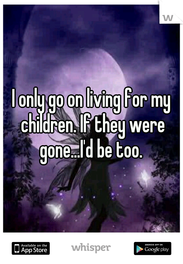 I only go on living for my children. If they were gone...I'd be too. 