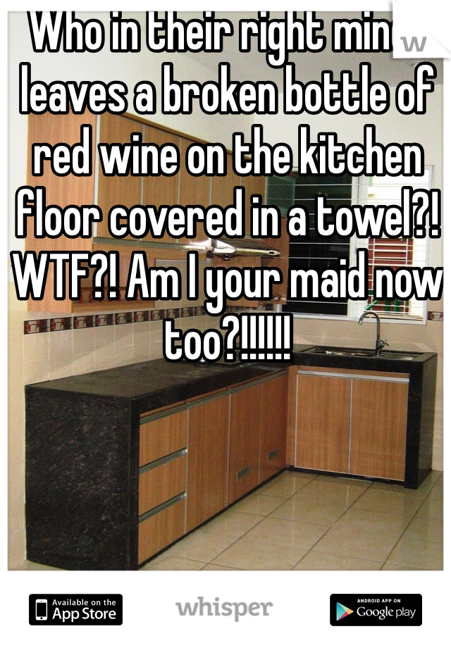 Who in their right minds leaves a broken bottle of red wine on the kitchen floor covered in a towel?! WTF?! Am I your maid now too?!!!!!!