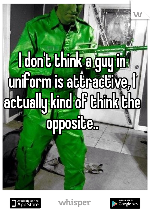 I don't think a guy in uniform is attractive, I actually kind of think the opposite..