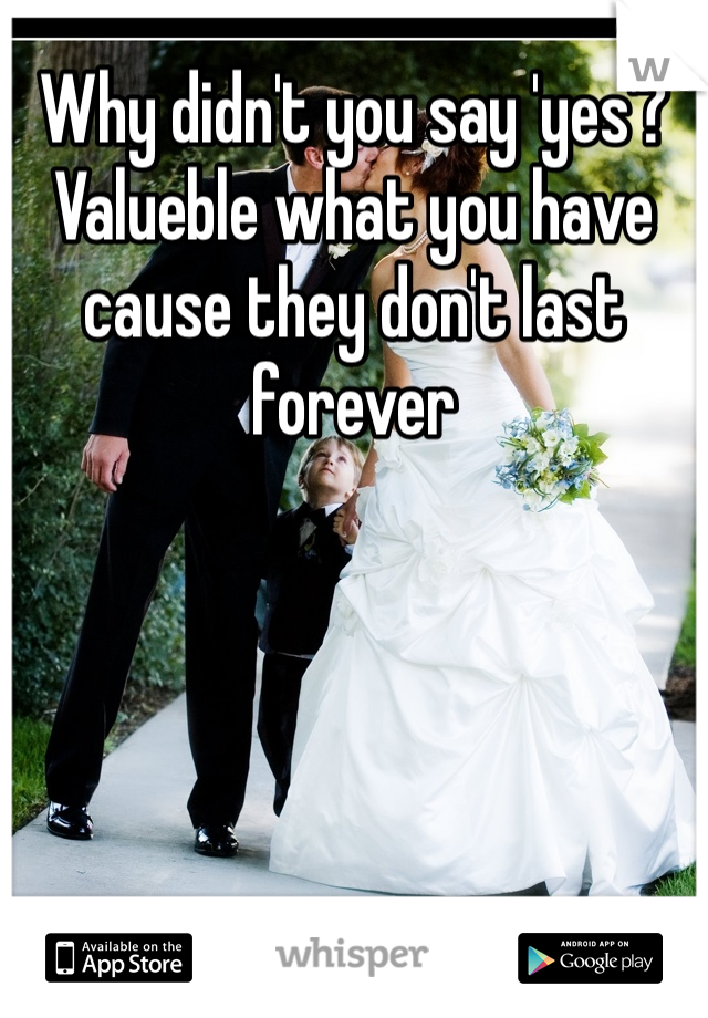 Why didn't you say 'yes'? Valueble what you have cause they don't last forever