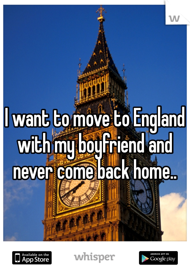I want to move to England with my boyfriend and never come back home..