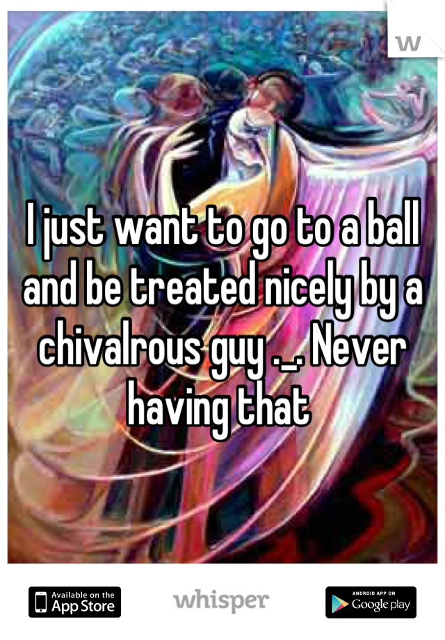 I just want to go to a ball and be treated nicely by a chivalrous guy ._. Never having that 