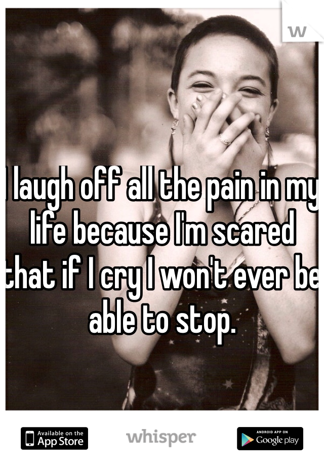 I laugh off all the pain in my life because I'm scared that if I cry I won't ever be able to stop.