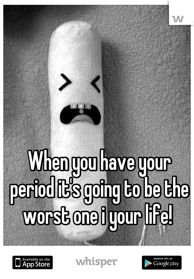 When you have your period it's going to be the worst one i your life! 