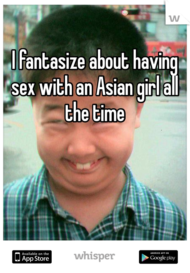 I fantasize about having sex with an Asian girl all the time 