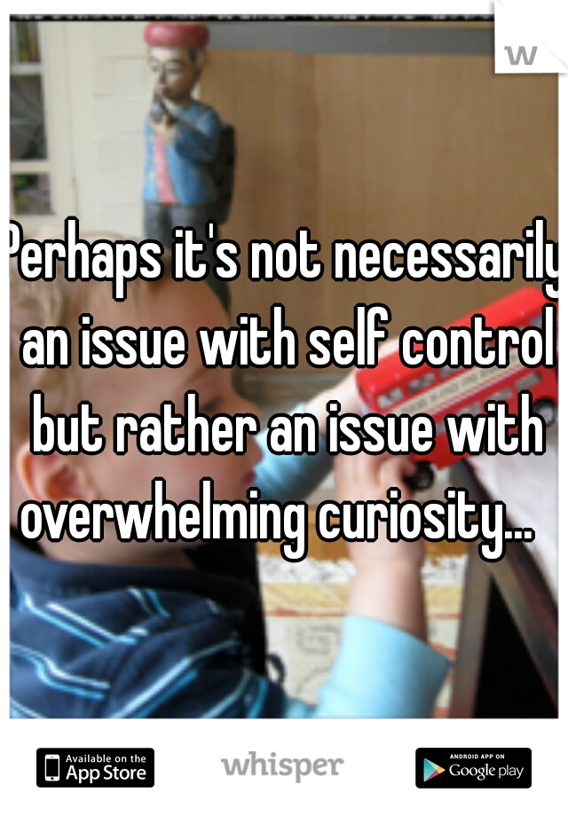 Perhaps it's not necessarily an issue with self control but rather an issue with overwhelming curiosity...  