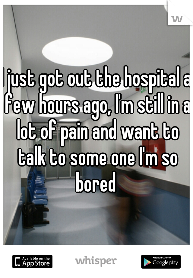 I just got out the hospital a few hours ago, I'm still in a lot of pain and want to talk to some one I'm so bored 