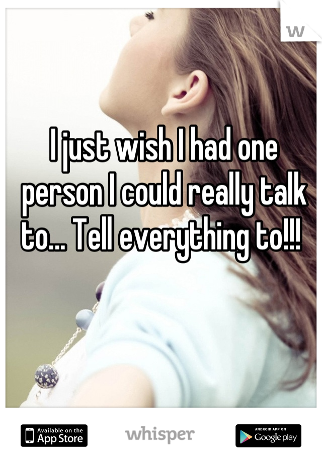 I just wish I had one person I could really talk to... Tell everything to!!! 