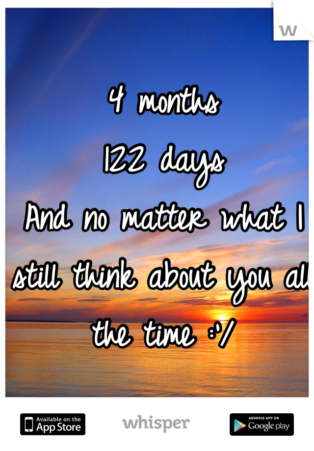 4 months 
122 days 
And no matter what I still think about you all the time :'/ 