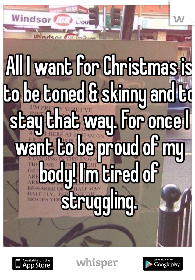 All I want for Christmas is to be toned & skinny and to stay that way. For once I want to be proud of my body! I'm tired of struggling. 