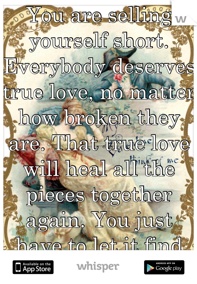 You are selling yourself short. Everybody deserves true love, no matter how broken they are. That true love will heal all the pieces together again. You just have to let it find you. 