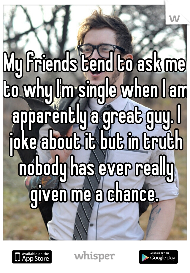 My friends tend to ask me to why I'm single when I am apparently a great guy. I joke about it but in truth nobody has ever really given me a chance. 