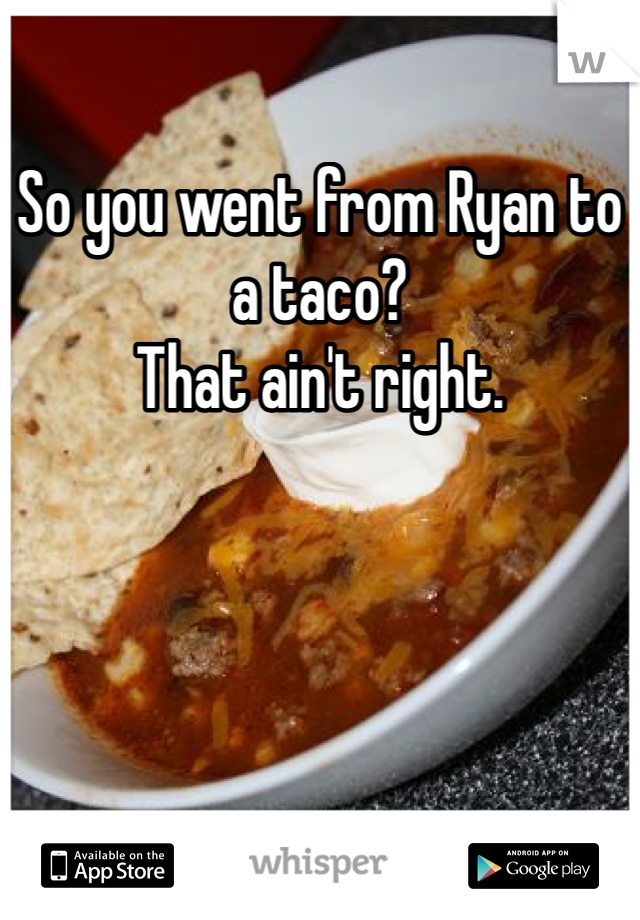 So you went from Ryan to a taco? 
That ain't right. 