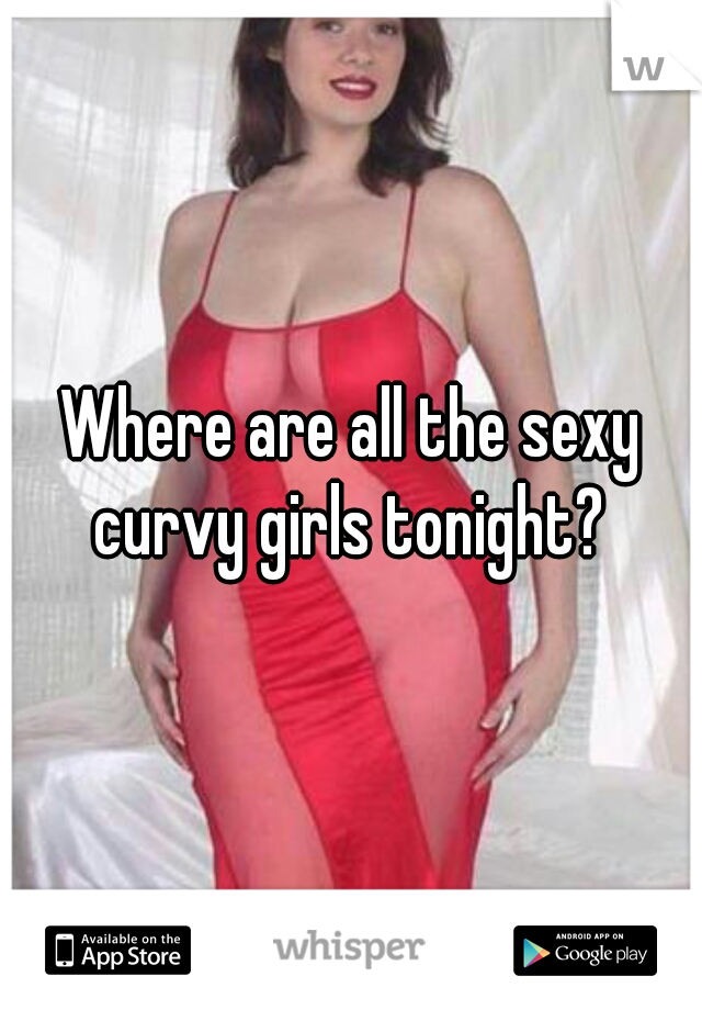 Where are all the sexy curvy girls tonight? 