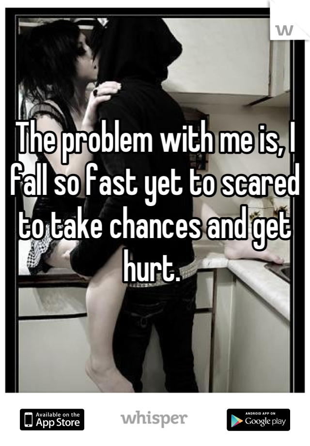 The problem with me is, I fall so fast yet to scared to take chances and get hurt. 