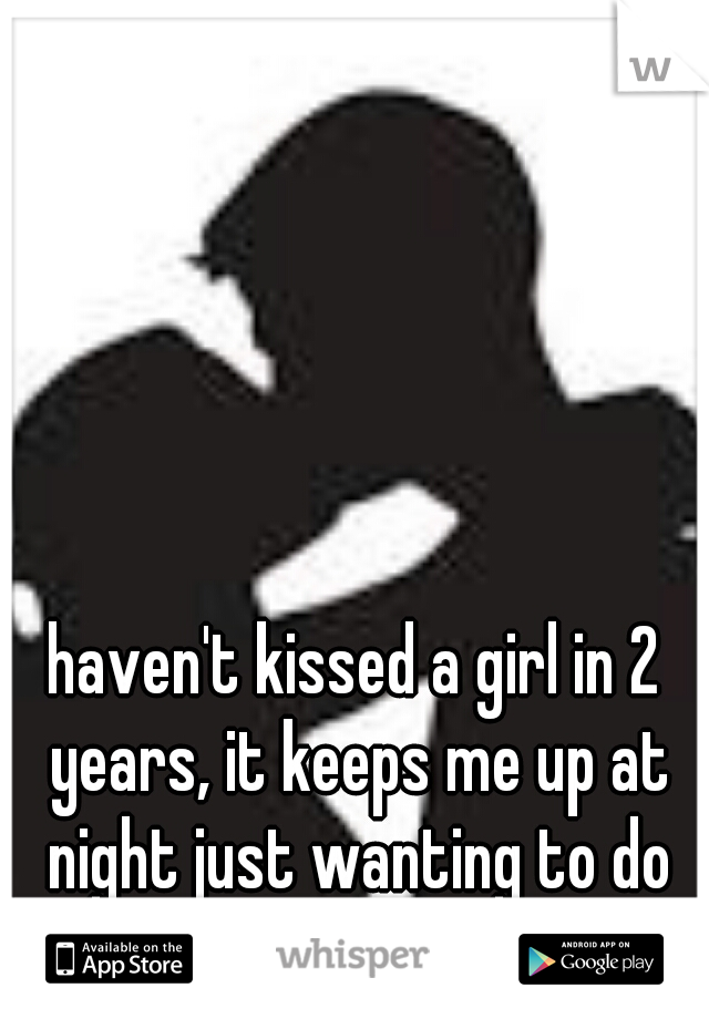 haven't kissed a girl in 2 years, it keeps me up at night just wanting to do that sometimes...