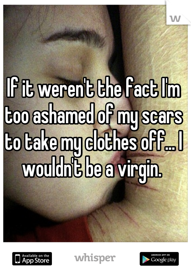 If it weren't the fact I'm too ashamed of my scars to take my clothes off... I wouldn't be a virgin. 