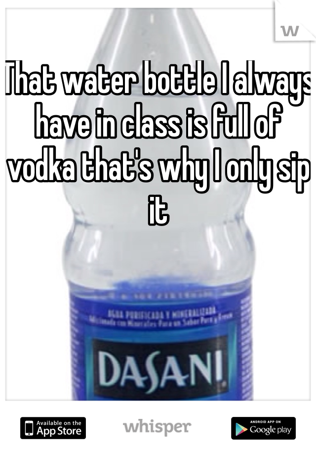 That water bottle I always have in class is full of vodka that's why I only sip it 