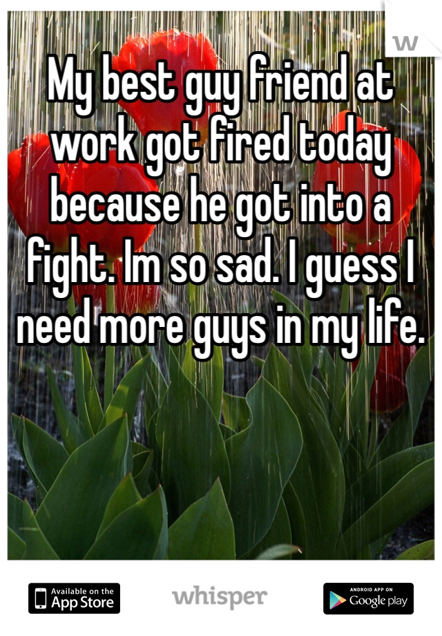 My best guy friend at work got fired today because he got into a fight. Im so sad. I guess I need more guys in my life.