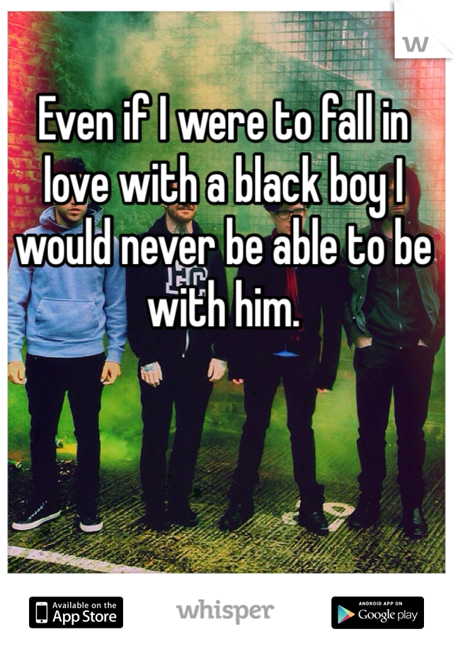 Even if I were to fall in love with a black boy I would never be able to be with him. 