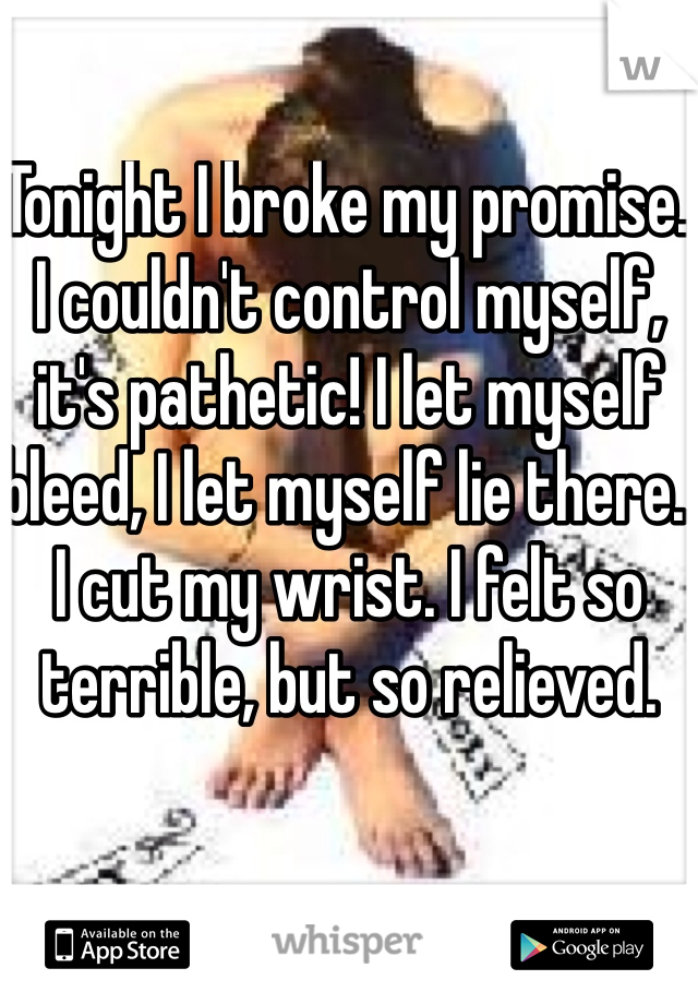 Tonight I broke my promise. I couldn't control myself, it's pathetic! I let myself bleed, I let myself lie there.  I cut my wrist. I felt so terrible, but so relieved. 
