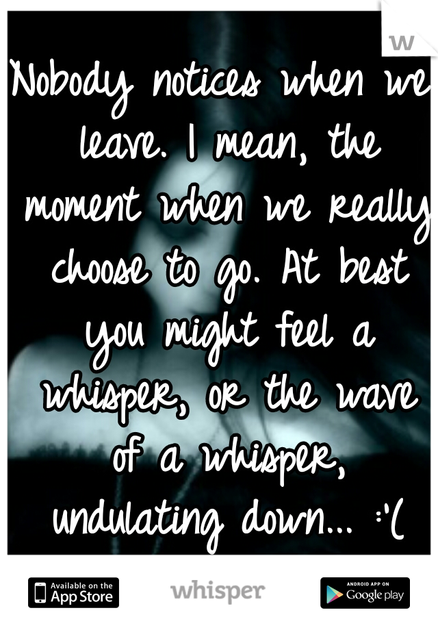 Nobody notices when we leave. I mean, the moment when we really choose to go. At best you might feel a whisper, or the wave of a whisper, undulating down... :'(